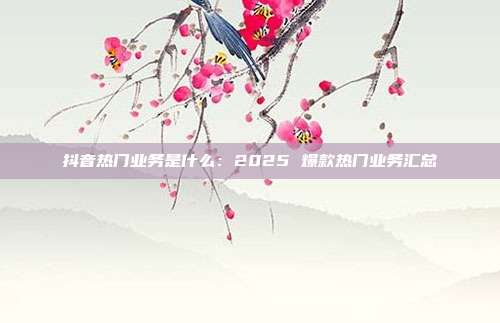 抖音热门业务是什么：2025 爆款热门业务汇总