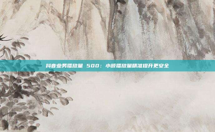 抖音业务播放量 500：小额播放量精准提升更安全
