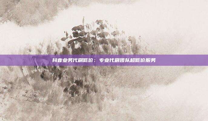抖音业务代刷低价：专业代刷团队超低价服务