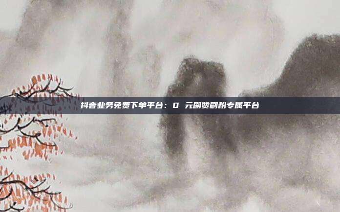 抖音业务免费下单平台：0 元刷赞刷粉专属平台