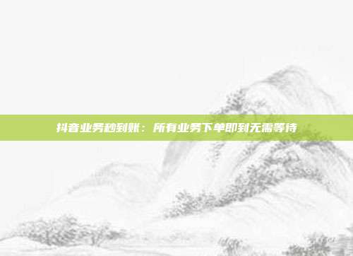 抖音业务秒到账：所有业务下单即到无需等待