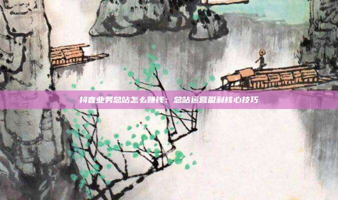 抖音业务总站怎么赚钱：总站运营盈利核心技巧