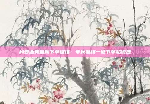抖音业务自助下单链接：专属链接一键下单超便捷