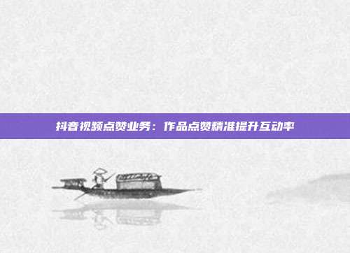 抖音视频点赞业务：作品点赞精准提升互动率