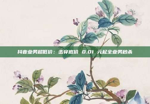抖音业务超低价：击穿底价 0.01 元起全业务秒杀