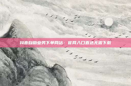 抖音自助业务下单网站：官网入口直达无需下载