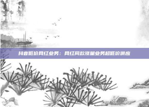 抖音低价网红业务：网红同款涨量业务超低价供应