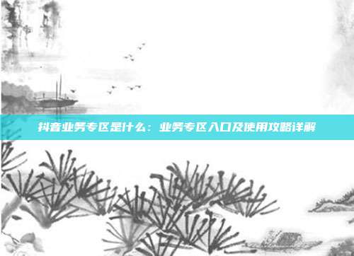 抖音业务专区是什么：业务专区入口及使用攻略详解