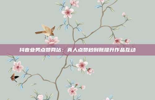 抖音业务点赞网站：真人点赞秒到账提升作品互动