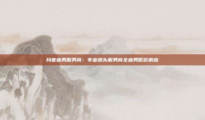 抖音业务服务商：专业源头服务商全业务低价供应