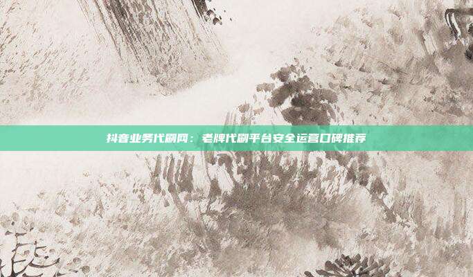抖音业务代刷网：老牌代刷平台安全运营口碑推荐