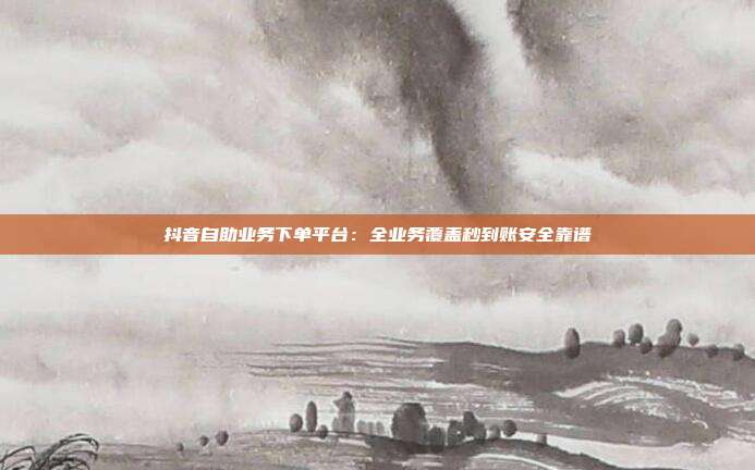抖音自助业务下单平台：全业务覆盖秒到账安全靠谱