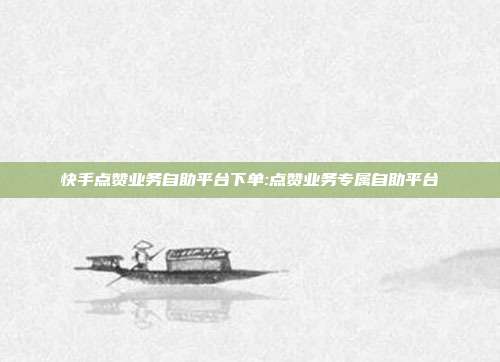 快手点赞业务自助平台下单:点赞业务专属自助平台