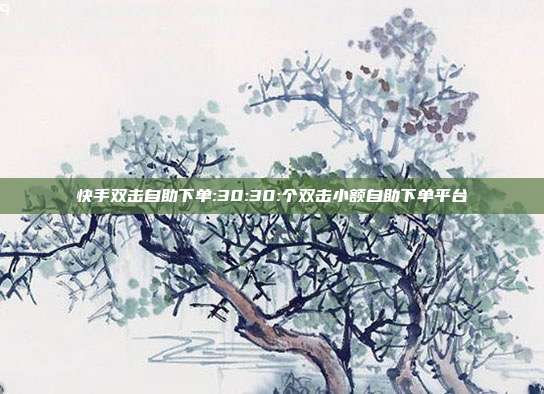 快手双击自助下单:30:30:个双击小额自助下单平台