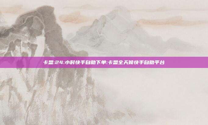卡盟:24:小时快手自助下单:卡盟全天候快手自助平台