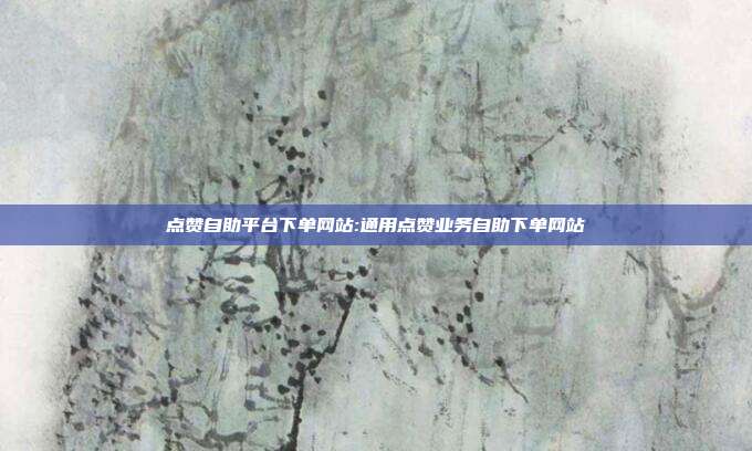 点赞自助平台下单网站:通用点赞业务自助下单网站