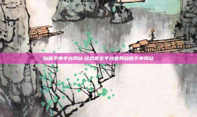 自助下单平台网站:综合类全平台业务自助下单网站