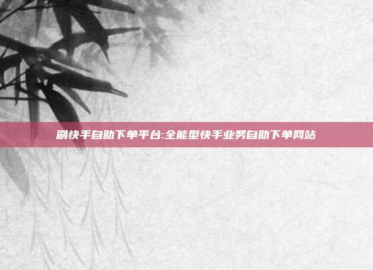 刷快手自助下单平台:全能型快手业务自助下单网站