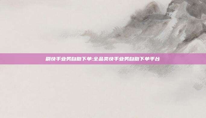 刷快手业务自助下单:全品类快手业务自助下单平台