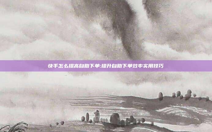 快手怎么提高自助下单:提升自助下单效率实用技巧