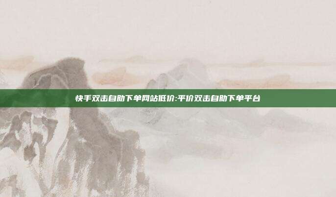 快手双击自助下单网站低价:平价双击自助下单平台