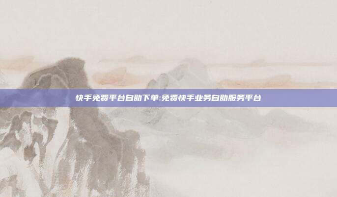 快手免费平台自助下单:免费快手业务自助服务平台