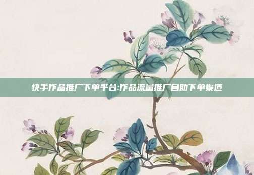 快手作品推广下单平台:作品流量推广自助下单渠道