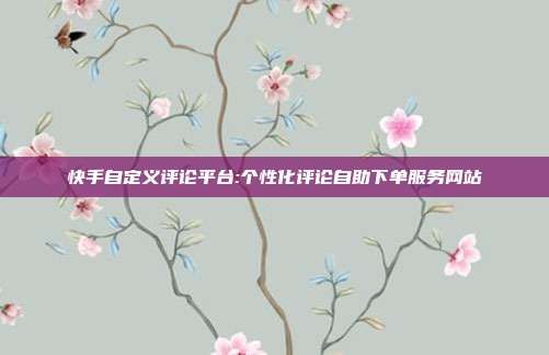 快手自定义评论平台:个性化评论自助下单服务网站