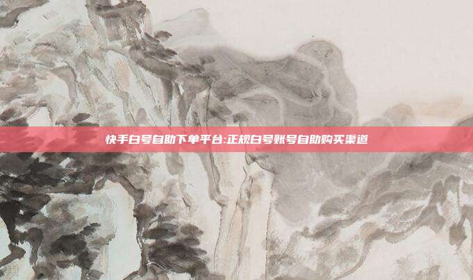 快手白号自助下单平台:正规白号账号自助购买渠道