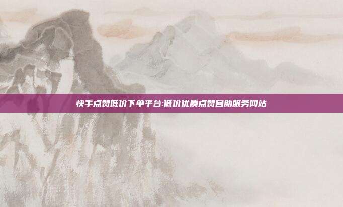 快手点赞低价下单平台:低价优质点赞自助服务网站