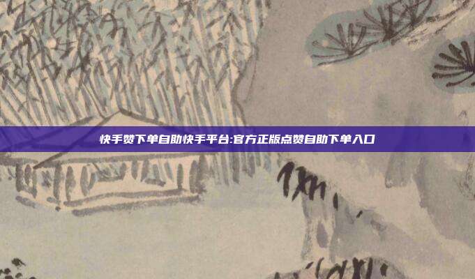 快手赞下单自助快手平台:官方正版点赞自助下单入口