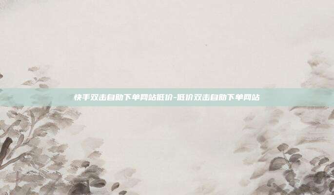 快手双击自助下单网站低价-低价双击自助下单网站