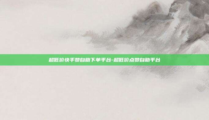超低价快手赞自助下单平台-超低价点赞自助平台