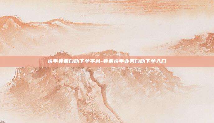 快手免费自助下单平台-免费快手业务自助下单入口