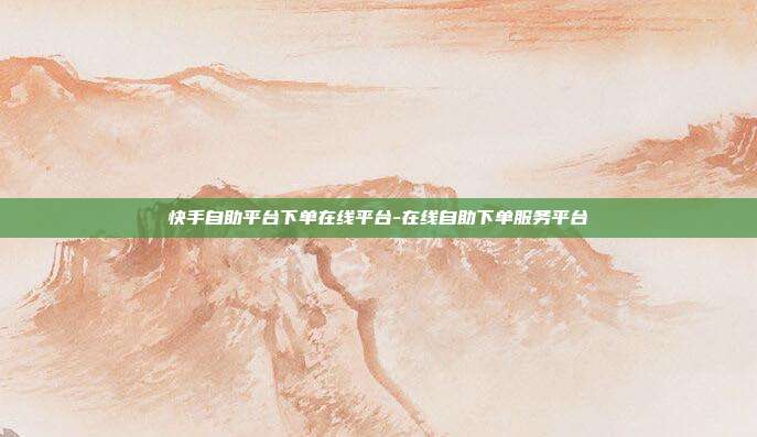 快手自助平台下单在线平台-在线自助下单服务平台