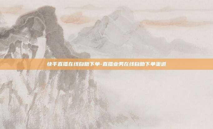快手直播在线自助下单-直播业务在线自助下单渠道