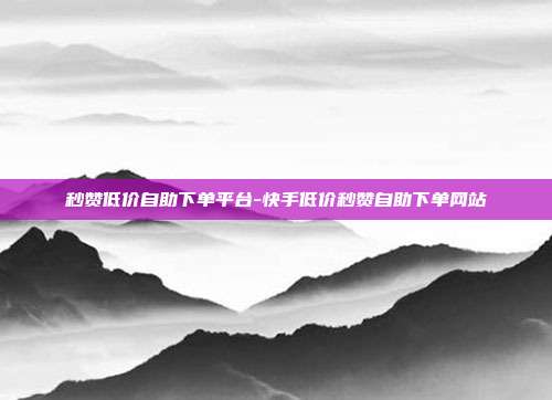 秒赞低价自助下单平台-快手低价秒赞自助下单网站