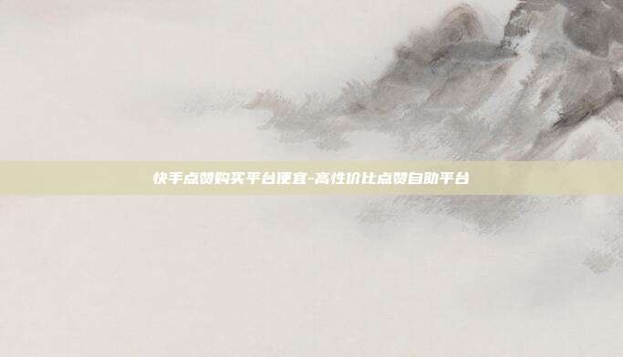 快手点赞购买平台便宜-高性价比点赞自助平台