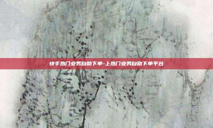 快手热门业务自助下单-上热门业务自助下单平台