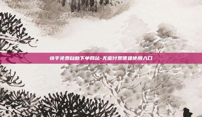 快手免费自助下单网站-无需付费便捷使用入口