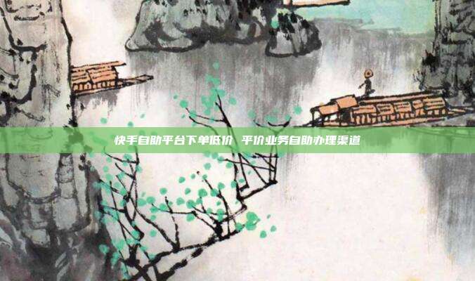 快手自助平台下单低价 平价业务自助办理渠道