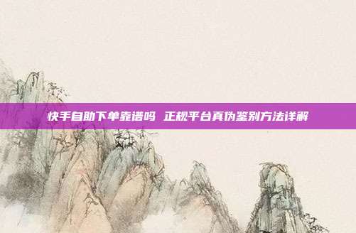 快手自助下单靠谱吗 正规平台真伪鉴别方法详解
