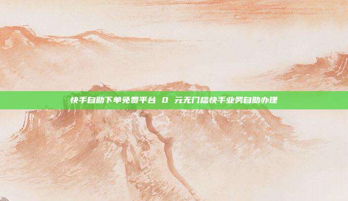 快手自助下单免费平台 0 元无门槛快手业务自助办理
