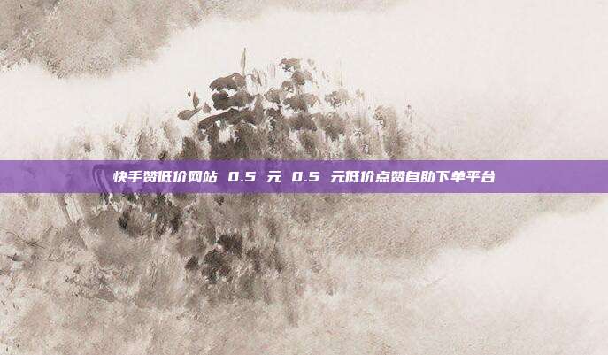 快手赞低价网站 0.5 元 0.5 元低价点赞自助下单平台