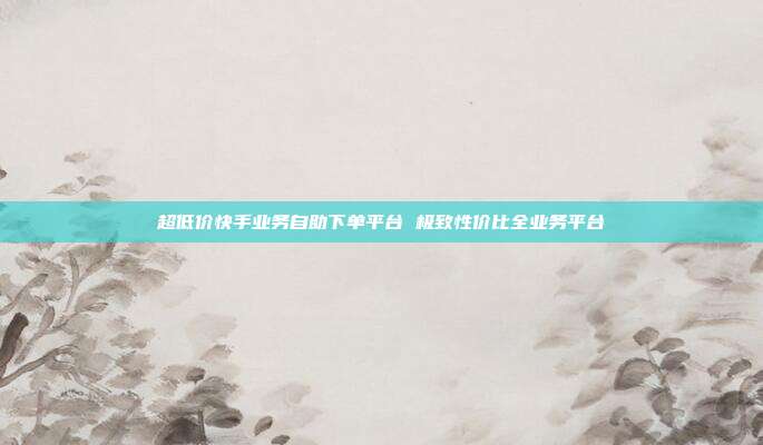 超低价快手业务自助下单平台 极致性价比全业务平台