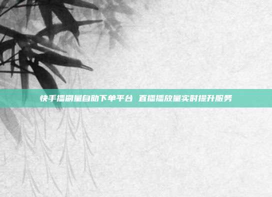 快手播刷量自助下单平台 直播播放量实时提升服务