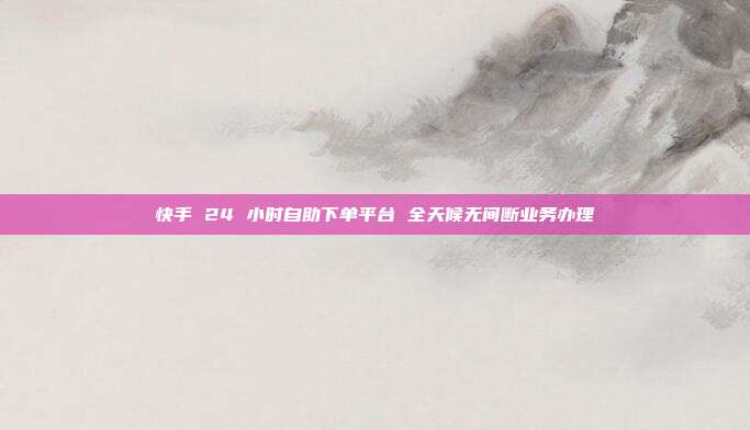 快手 24 小时自助下单平台 全天候无间断业务办理