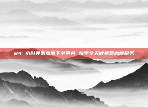 24 小时免费点赞下单平台 快手全天候免费点赞服务