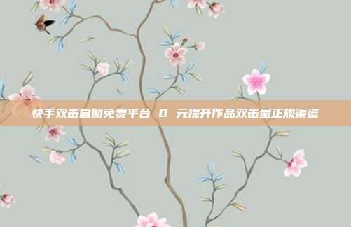 快手双击自助免费平台 0 元提升作品双击量正规渠道