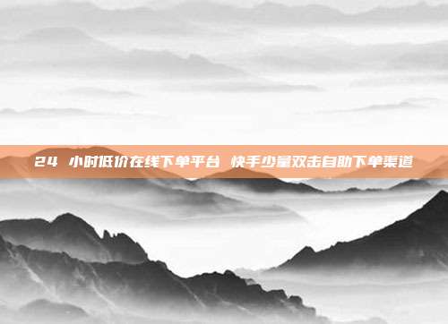 24 小时低价在线下单平台 快手少量双击自助下单渠道